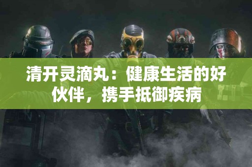 清开灵滴丸：健康生活的好伙伴，携手抵御疾病