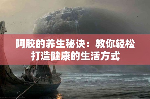 阿胶的养生秘诀：教你轻松打造健康的生活方式