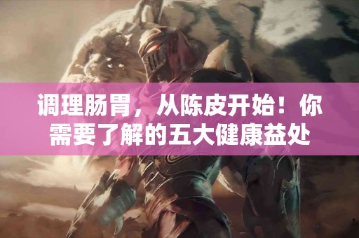 调理肠胃，从陈皮开始！你需要了解的五大健康益处