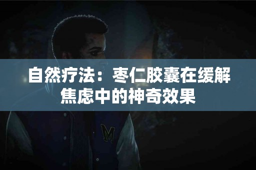自然疗法：枣仁胶囊在缓解焦虑中的神奇效果