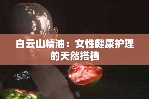 白云山精油：女性健康护理的天然搭档