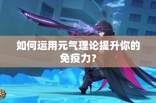 如何运用元气理论提升你的免疫力？