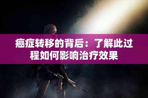 癌症转移的背后：了解此过程如何影响治疗效果
