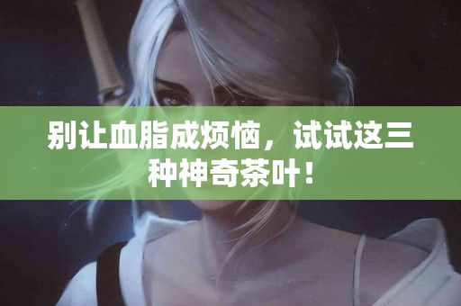 别让血脂成烦恼，试试这三种神奇茶叶！