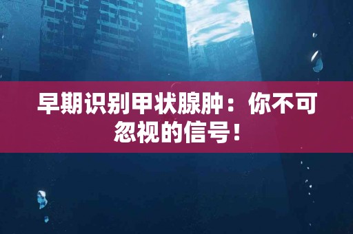 早期识别甲状腺肿：你不可忽视的信号！