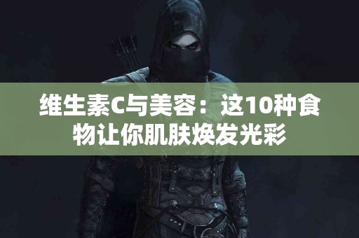 维生素C与美容：这10种食物让你肌肤焕发光彩