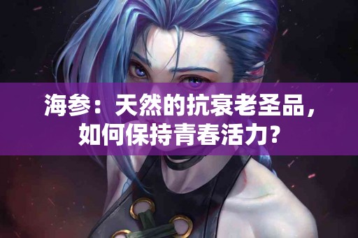 海参：天然的抗衰老圣品，如何保持青春活力？