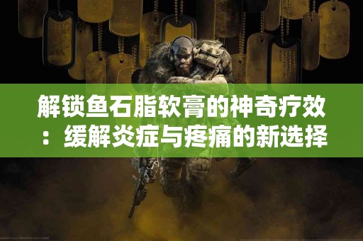 解锁鱼石脂软膏的神奇疗效：缓解炎症与疼痛的新选择