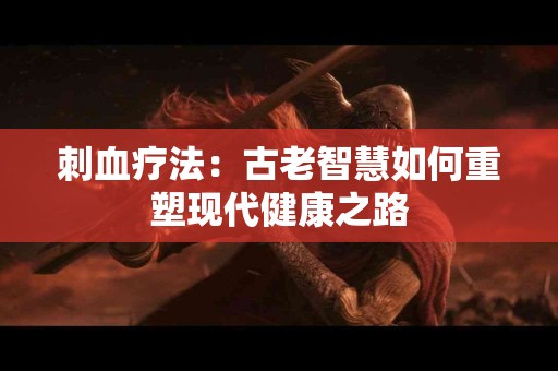 刺血疗法：古老智慧如何重塑现代健康之路