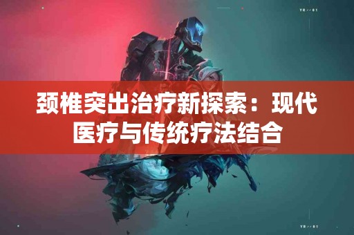 颈椎突出治疗新探索：现代医疗与传统疗法结合