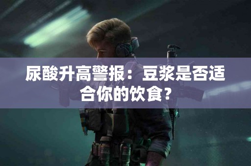 尿酸升高警报：豆浆是否适合你的饮食？