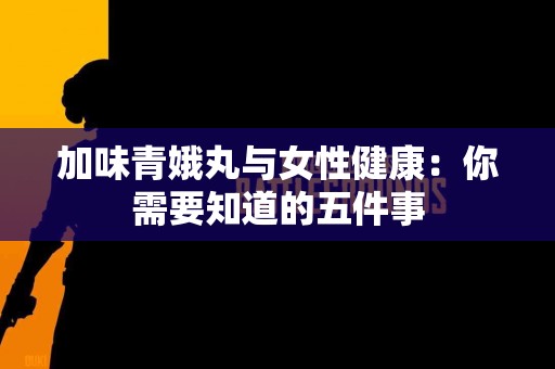 加味青娥丸与女性健康：你需要知道的五件事