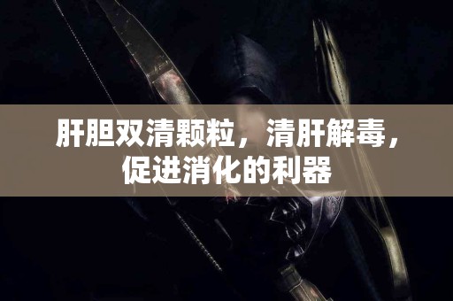 肝胆双清颗粒，清肝解毒，促进消化的利器