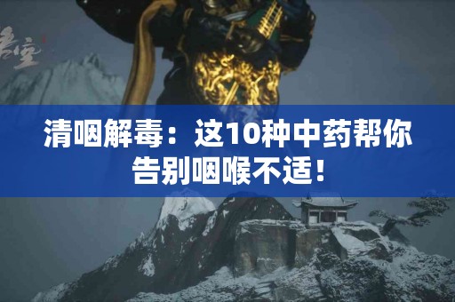 清咽解毒：这10种中药帮你告别咽喉不适！