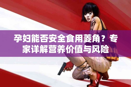 孕妇能否安全食用菱角？专家详解营养价值与风险