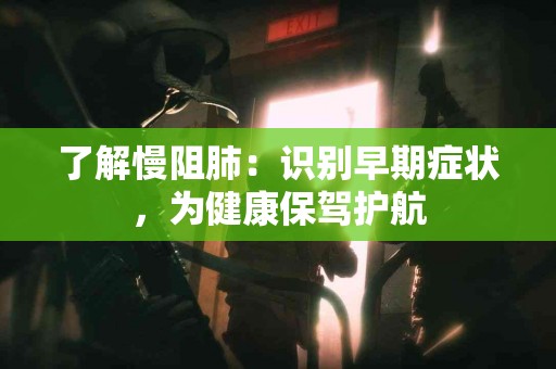 了解慢阻肺：识别早期症状，为健康保驾护航
