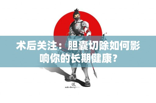 术后关注：胆囊切除如何影响你的长期健康？