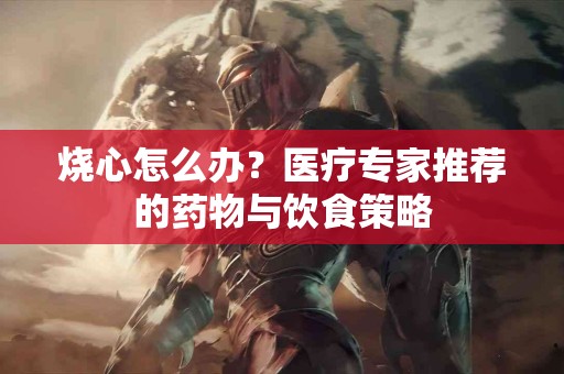 烧心怎么办？医疗专家推荐的药物与饮食策略
