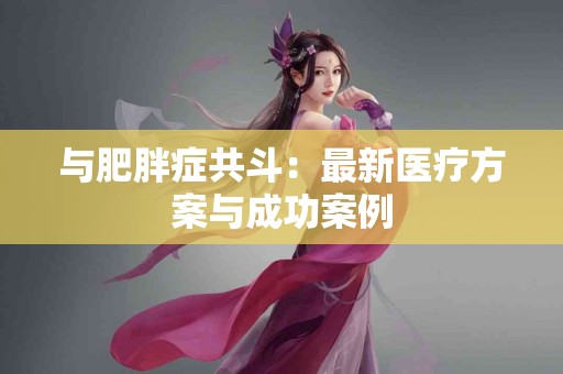 与肥胖症共斗：最新医疗方案与成功案例