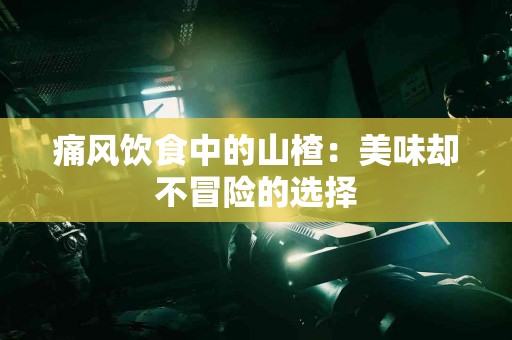 痛风饮食中的山楂：美味却不冒险的选择