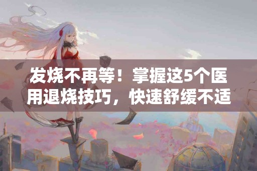 发烧不再等！掌握这5个医用退烧技巧，快速舒缓不适