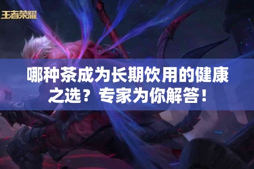 哪种茶成为长期饮用的健康之选？专家为你解答！
