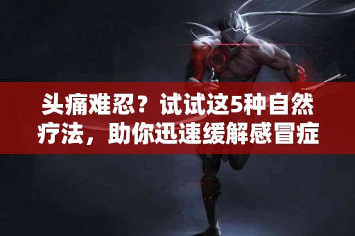 头痛难忍？试试这5种自然疗法，助你迅速缓解感冒症状