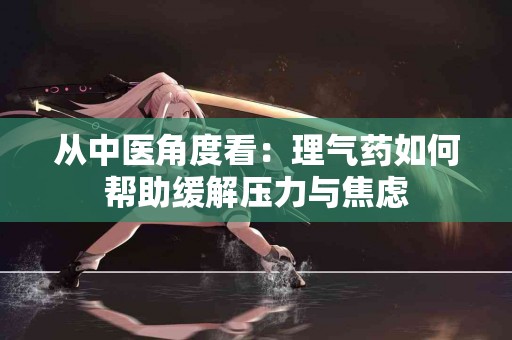 从中医角度看：理气药如何帮助缓解压力与焦虑