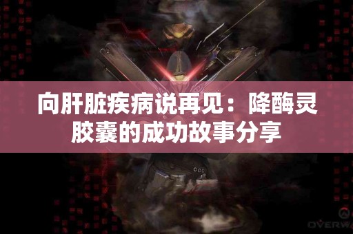 向肝脏疾病说再见：降酶灵胶囊的成功故事分享