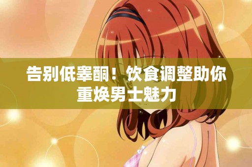 告别低睾酮！饮食调整助你重焕男士魅力