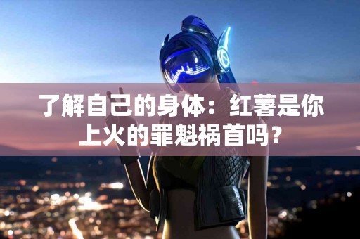 了解自己的身体：红薯是你上火的罪魁祸首吗？