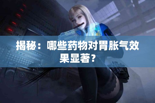 揭秘：哪些药物对胃胀气效果显著？