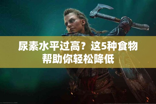 尿素水平过高？这5种食物帮助你轻松降低