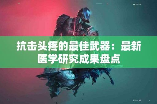 抗击头疼的最佳武器：最新医学研究成果盘点