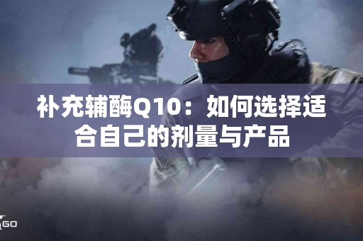 补充辅酶Q10：如何选择适合自己的剂量与产品