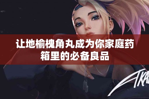 让地榆槐角丸成为你家庭药箱里的必备良品