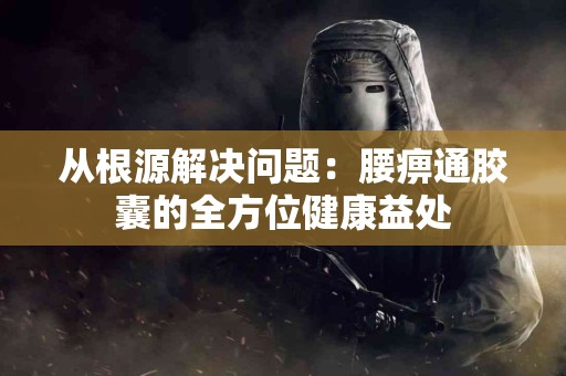 从根源解决问题：腰痹通胶囊的全方位健康益处