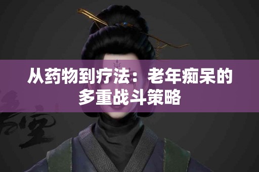 从药物到疗法：老年痴呆的多重战斗策略