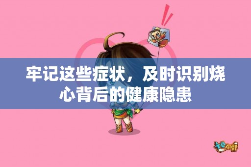 牢记这些症状，及时识别烧心背后的健康隐患