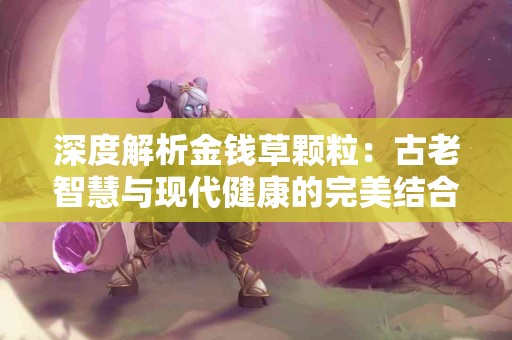 深度解析金钱草颗粒：古老智慧与现代健康的完美结合！