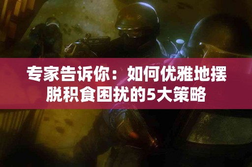 专家告诉你：如何优雅地摆脱积食困扰的5大策略