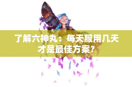 了解六神丸：每天服用几天才是最佳方案？