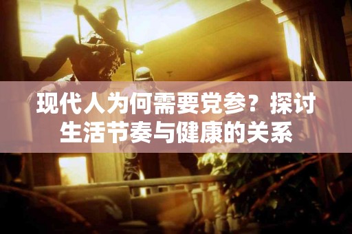 现代人为何需要党参？探讨生活节奏与健康的关系