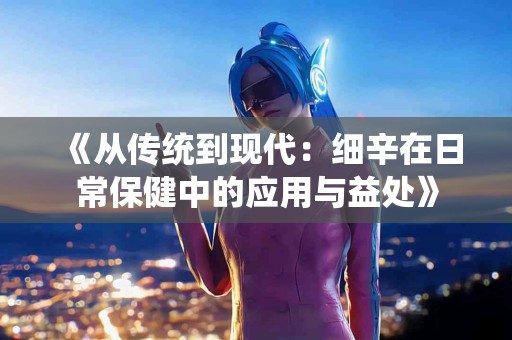 《从传统到现代：细辛在日常保健中的应用与益处》