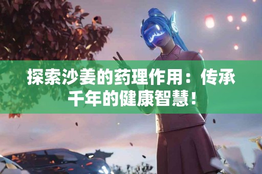 探索沙姜的药理作用：传承千年的健康智慧！