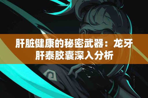 肝脏健康的秘密武器：龙牙肝泰胶囊深入分析