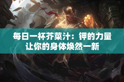 每日一杯芥菜汁：钾的力量让你的身体焕然一新