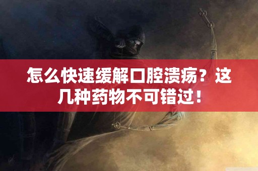 怎么快速缓解口腔溃疡？这几种药物不可错过！