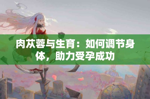 肉苁蓉与生育：如何调节身体，助力受孕成功