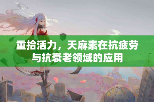 重拾活力，天麻素在抗疲劳与抗衰老领域的应用